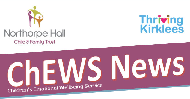 ChEWS News: Children’s Emotional Wellbeing Service. Welcome to your monthly newsletter from Northorpe Hall Child and Family Trust and Thriving Kirklees
